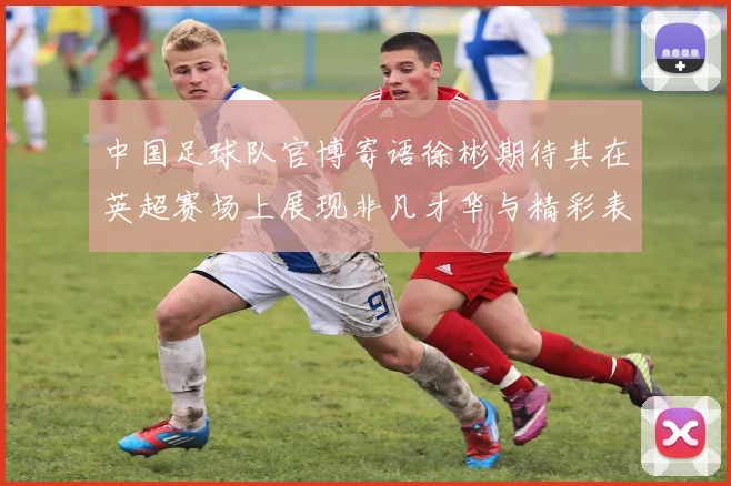 中国足球队官博寄语徐彬期待其在英超赛场上展现非凡才华与精彩表现