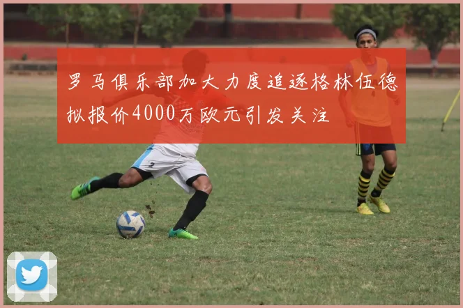 罗马俱乐部加大力度追逐格林伍德拟报价4000万欧元引发关注