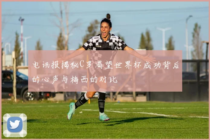 电讯报揭秘C罗渴望世界杯成功背后的心声与梅西的对比
