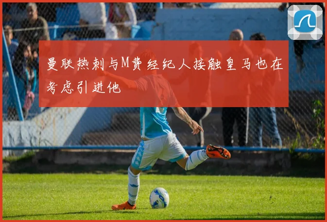 曼联热刺与M费经纪人接触皇马也在考虑引进他