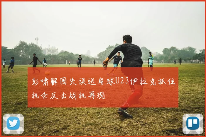 彭啸解围失误送角球U23伊拉克抓住机会反击战机再现