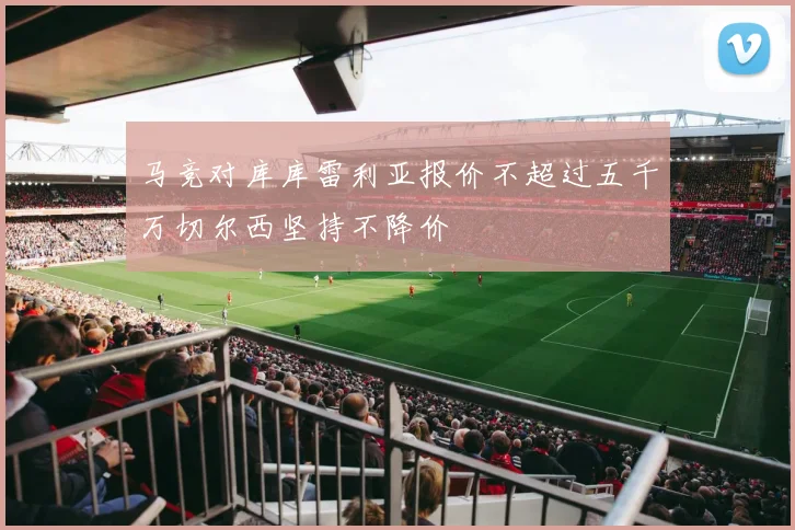 马竞对库库雷利亚报价不超过五千万切尔西坚持不降价
