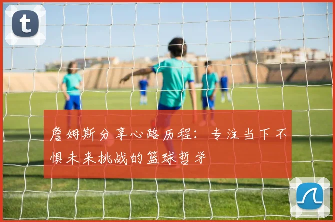詹姆斯分享心路历程：专注当下不惧未来挑战的篮球哲学