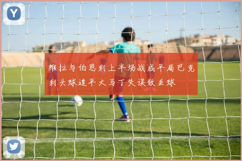 维拉与伯恩利上半场战成平局巴克利头球追平大马丁失误致丢球