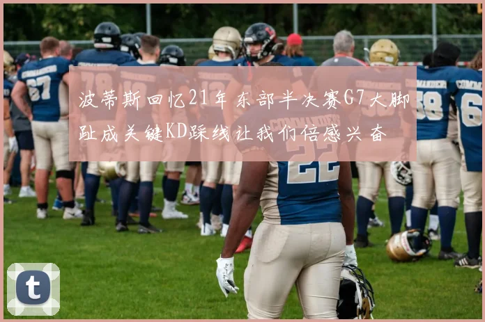 波蒂斯回忆21年东部半决赛G7大脚趾成关键KD踩线让我们倍感兴奋