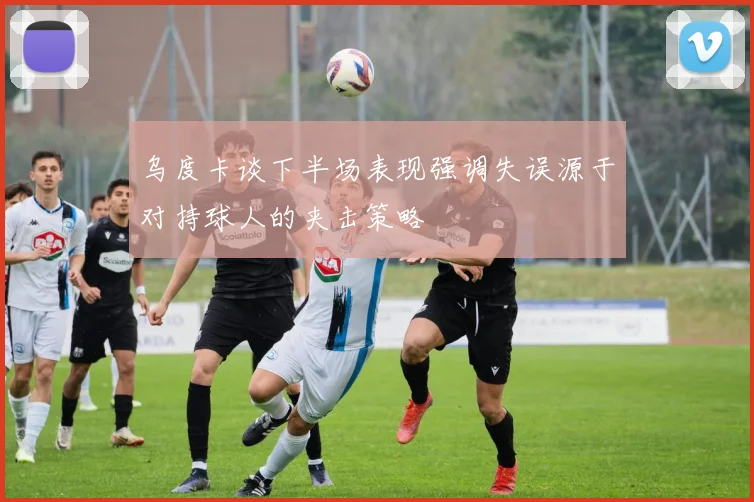 乌度卡谈下半场表现强调失误源于对持球人的夹击策略