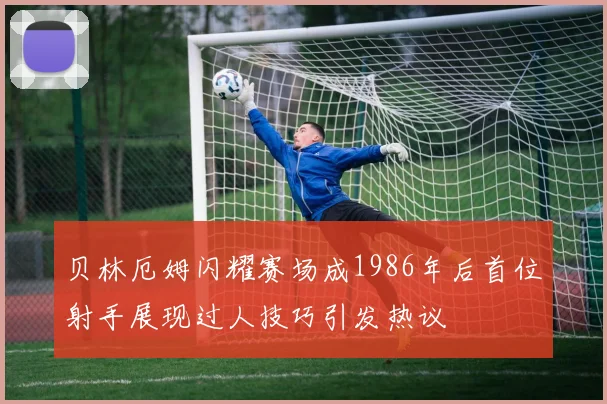 贝林厄姆闪耀赛场成1986年后首位射手展现过人技巧引发热议