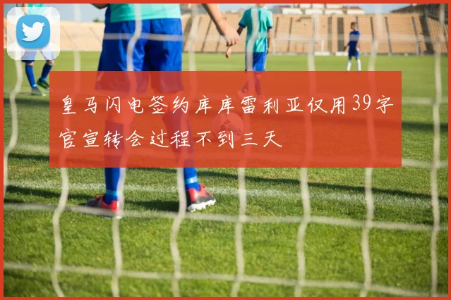 皇马闪电签约库库雷利亚仅用39字官宣转会过程不到三天