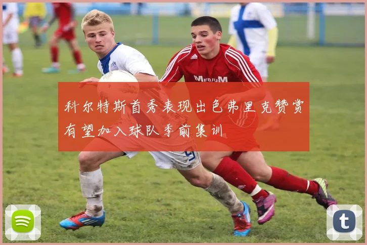 科尔特斯首秀表现出色弗里克赞赏有望加入球队季前集训