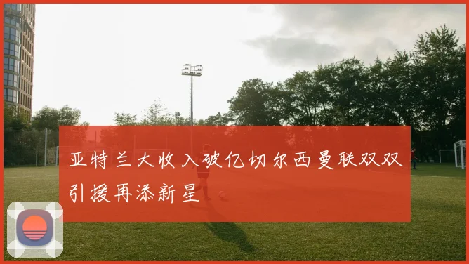 亚特兰大收入破亿切尔西曼联双双引援再添新星