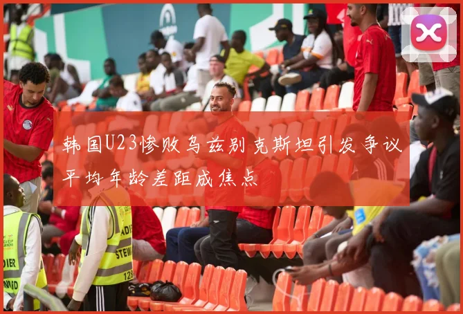 韩国U23惨败乌兹别克斯坦引发争议平均年龄差距成焦点