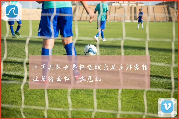 土耳其队世界杯连败出局主帅蒙特拉或将面临下课危机