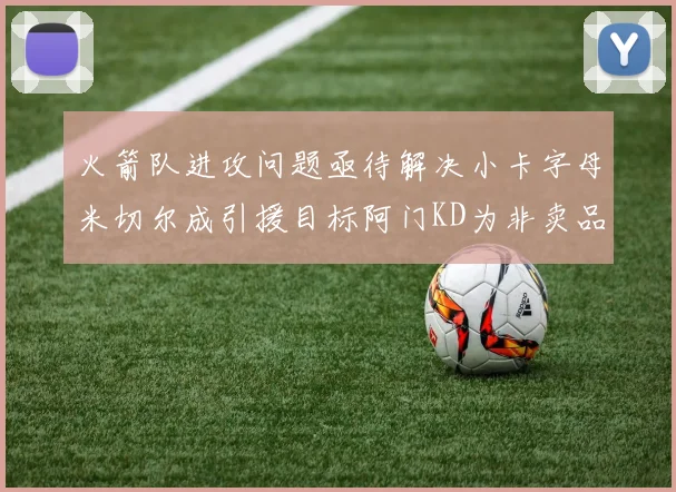 火箭队进攻问题亟待解决小卡字母米切尔成引援目标阿门KD为非卖品