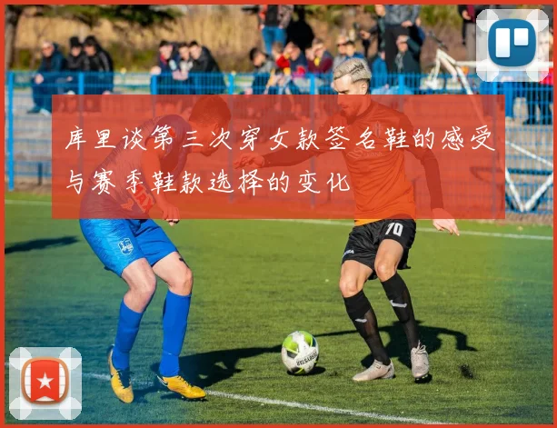 库里谈第三次穿女款签名鞋的感受与赛季鞋款选择的变化