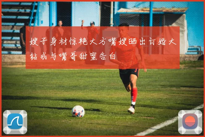嫂子身材惊艳大方嘴嫂晒出订婚大钻戒与嘴哥甜蜜告白