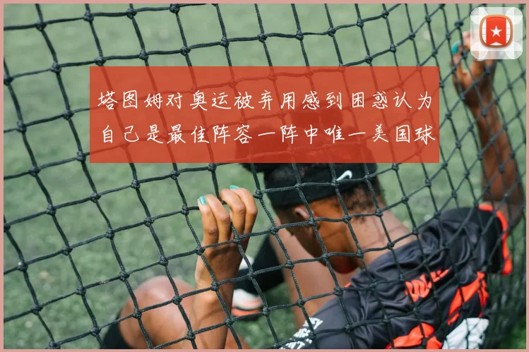 塔图姆对奥运被弃用感到困惑认为自己是最佳阵容一阵中唯一美国球员