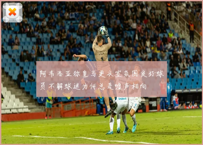 阿韦洛亚称皇马更衣室氛围良好球员不解球迷为何总是嘘声相向