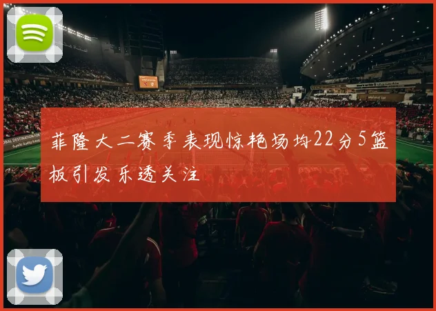 菲隆大二赛季表现惊艳场均22分5篮板引发乐透关注