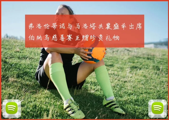弗洛伦蒂诺与马洛塔共襄盛举出席伯纳乌慈善赛互赠珍贵礼物
