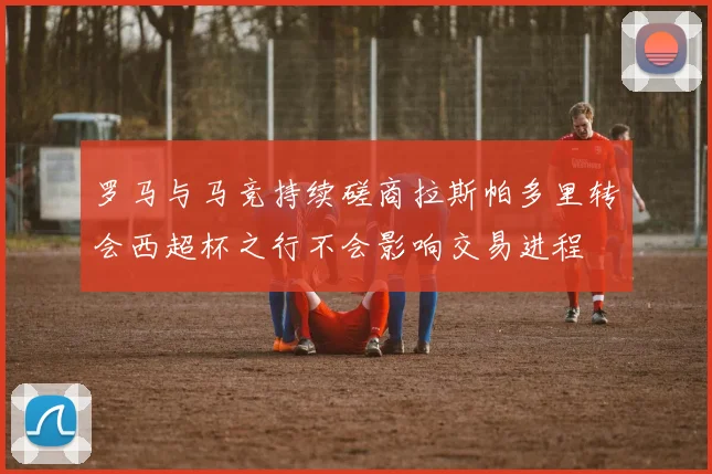 罗马与马竞持续磋商拉斯帕多里转会西超杯之行不会影响交易进程