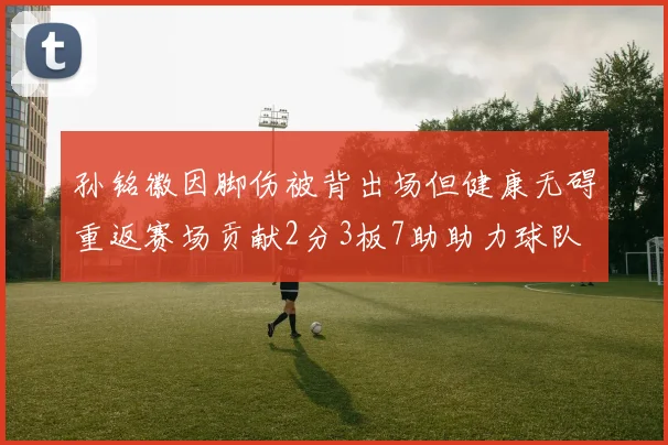 孙铭徽因脚伤被背出场但健康无碍重返赛场贡献2分3板7助助力球队