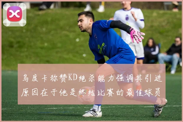 乌度卡称赞KD绝杀能力强调其引进原因在于他是终结比赛的最佳球员
