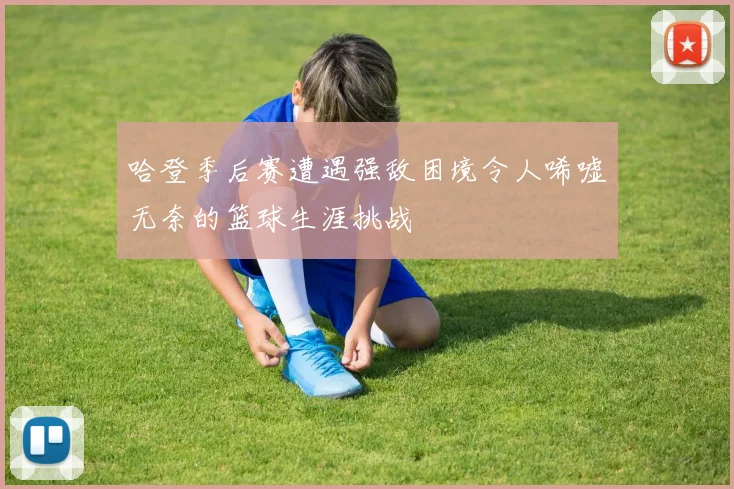 哈登季后赛遭遇强敌困境令人唏嘘无奈的篮球生涯挑战