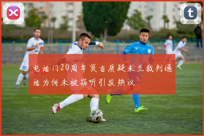 电话门20周年莫吉质疑米兰裁判通话为何未被窃听引发热议