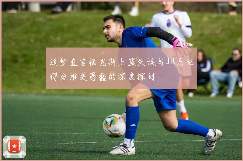 追梦直言福克斯上篮失误与JR忘记得分谁更愚蠢的深度探讨
