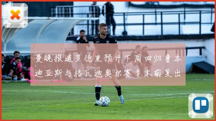 曼晚报道罗德里预计下周回归鲁本迪亚斯与格瓦迪奥尔赛季末前复出