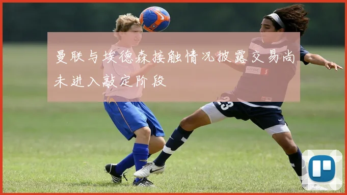 曼联与埃德森接触情况披露交易尚未进入敲定阶段
