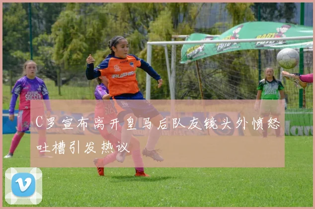 C罗宣布离开皇马后队友镜头外愤怒吐槽引发热议